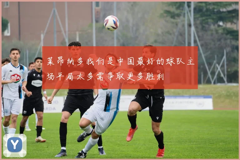 莱昂纳多我们是中国最好的球队主场平局太多需争取更多胜利